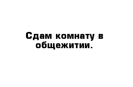 Сдам комнату в общежитии.